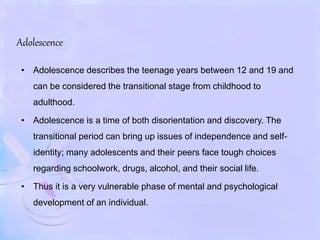 Adolescence
• Adolescence describes the teenage years between 12 and 19 and
can be considered the transitional stage from childhood to
adulthood.
• Adolescence is a time of both disorientation and discovery. The
transitional period can bring up issues of independence and self-
identity; many adolescents and their peers face tough choices
regarding schoolwork, drugs, alcohol, and their social life.
• Thus it is a very vulnerable phase of mental and psychological
development of an individual.
 