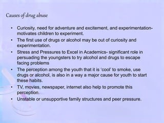 Causes of drug abuse
• Curiosity, need for adventure and excitement, and experimentation-
motivates children to experiment.
• The first use of drugs or alcohol may be out of curiosity and
experimentation.
• Stress and Pressures to Excel in Academics- significant role in
persuading the youngsters to try alcohol and drugs to escape
facing problems
• The perception among the youth that it is ‘cool’ to smoke, use
drugs or alcohol, is also in a way a major cause for youth to start
these habits.
• TV, movies, newspaper, internet also help to promote this
perception.
• Unstable or unsupportive family structures and peer pressure.
 