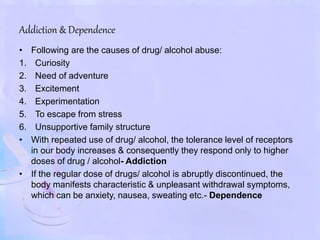 Addiction & Dependence
• Following are the causes of drug/ alcohol abuse:
1. Curiosity
2. Need of adventure
3. Excitement
4. Experimentation
5. To escape from stress
6. Unsupportive family structure
• With repeated use of drug/ alcohol, the tolerance level of receptors
in our body increases & consequently they respond only to higher
doses of drug / alcohol- Addiction
• If the regular dose of drugs/ alcohol is abruptly discontinued, the
body manifests characteristic & unpleasant withdrawal symptoms,
which can be anxiety, nausea, sweating etc.- Dependence
 