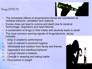 Drugs EFFECTS
• The immediate effects of drugs/alcohol abuse are manifested as
reckless behavior, vandalism and violence
• Excess does can lead to comma and death due to cerebral
hemorrhage, respiratory and heart failures.
• A combination of drugs or their intake with alcohols leads to death
• The most common warning signals of drugs/alcohols abuse
includes:
i. Drop in academic performance
ii. Lack of interest in personal hygiene
iii. Withdrawal and isolation from family and friends
iv. Aggressive and rebellious behavior
v. Lack of interest in hobbies
vi. Change in sleeping and eating habits
vii. Fluctuations in weight
 