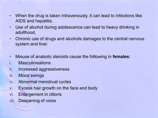 • When the drug is taken intravenously, it can lead to infections like
AIDS and hepatitis.
• Use of alcohol during adolescence can lead to heavy drinking in
adulthood.
• Chronic use of drugs and alcohols damages to the central nervous
system and liver.
• Misuse of anabolic steroids cause the following in females:
i. Masculinisations
ii. Increased aggressiveness
iii. Mood swings
iv. Abnormal menstrual cycles
v. Excess hair growth on the face and body
vi. Enlargement in clitoris
vii. Deepening of voice
 