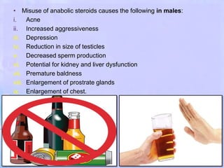 • Misuse of anabolic steroids causes the following in males:
i. Acne
ii. Increased aggressiveness
iii. Depression
iv. Reduction in size of testicles
v. Decreased sperm production
vi. Potential for kidney and liver dysfunction
vii. Premature baldness
viii. Enlargement of prostrate glands
ix. Enlargement of chest.
 