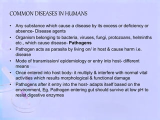 COMMON DISEASES IN HUMANS
• Any substance which cause a disease by its excess or deficiency or
absence- Disease agents
• Organism belonging to bacteria, viruses, fungi, protozoans, helminths
etc., which cause disease- Pathogens
• Pathogen acts as parasite by living on/ in host & cause harm i.e.
disease
• Mode of transmission/ epidemiology or entry into host- different
means
• Once entered into host body- it multiply & interfere with normal vital
activities which results morphological & functional damage
• Pathogens after it entry into the host- adapts itself based on the
environment, Eg. Pathogen entering gut should survive at low pH to
resist digestive enzymes
 