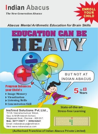 BUT NOT AT
INDIAN ABACUS
Abacus Mental Arithmetic Education for Brain Skills
The New Generation Abacus
Years5 to13
Indian Abacus ENROLLENROLL
YOURYOUR
CHILDCHILD
ENROLL
YOUR
CHILD
(Authorised Franchise of Indian Abacus Private Limited)
11/C8, Veeramamunivar Street,
Opp. to MGR Adarsh School,
Mugappair East, Chennai - 600 037.
Mob: 9677155677 / 8056262621
Email: indianabacus@insfired.in
Web: www.indianabacus.com
Insfired Solutions Pvt.Ltd.,
Program EnhancesProgram Enhances
your Child’syour Child’s
Program Enhances
your Child’s
Concentration Skill
Image Memory
Visualization
Listening Skills
 