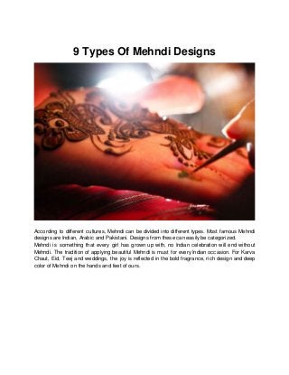 9 Types Of Mehndi Designs
According to different cultures, Mehndi can be divided into different types. Most famous Mehndi
designs are Indian, Arabic and Pakistani. Designs from these can easily be categorized.
Mehndi is something that every girl has grown up with, no Indian celebration will end without
Mehndi. The tradition of applying beautiful Mehndi is must for every Indian occasion. For Karva
Chaut, Eid, Teej and weddings, the joy is reflected in the bold fragrance, rich design and deep
color of Mehndi on the hands and feet of ours.
 