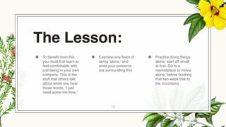 The Lesson:
◉ To benefit from this,
you must first learn to
feel comfortable with
just being in your own
company. This is the
stuff that others talk
about when you hear
those words, ‘I just
need some me time.’
◉ Examine any fears of
being ‘alone,’ and
what your concerns
are surrounding this
◉ Practice doing things
alone, start off small
at first. Go to a
marketplace or movie
alone, before booking
that two week trek to
the mountains
13
 