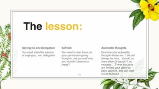 The lesson:
Saying No and Delegation
You must learn the lessons
of saying no, and delegation
Self talk
You need to also focus on
your permission-giving
thoughts, ask yourself why
you wouldn’t deserve a
break?
Automatic thoughts
Examine your automatic
thoughts these are: ‘I should
always be here, I should be
there when X equals Y, no
excuses…’ These thoughts
are limiting your ability to
pace yourself, and can lead
you to burn out
15
 