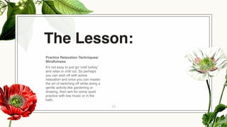 17
Practice Relaxation Techniques/
Mindfulness
It’s not easy to just go ‘cold turkey’
and relax or chill out. So perhaps
you can start off with active
relaxation and once you can master
the art of switching off while doing a
gentle activity like gardening or
drawing, then aim for some quiet
practice with low music or in the
bath.
The Lesson:
 