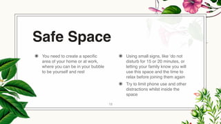 Safe Space
◉ You need to create a specific
area of your home or at work,
where you can be in your bubble
to be yourself and rest
◉ Using small signs, like ‘do not
disturb for 15 or 20 minutes, or
letting your family know you will
use this space and the time to
relax before joining them again
◉ Try to limit phone use and other
distractions whilst inside the
space
18
 