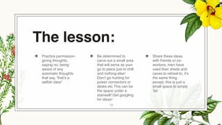 The lesson:
◉ Practice permission-
giving thoughts,
saying no, being
aware of any
automatic thoughts
that say, ‘that’s a
selfish idea!’
◉ Be determined to
carve out a small area
that will serve as your
go to place just to chill
and nothing else!
Don’t go hunting for
power connectors or
desks etc This can be
the space under a
stairwell! Get googling
for ideas!
◉ Share these ideas
with friends or co-
workers, men have
used their sheds and
caves to retreat to, it’s
the same thing,
except, this is just a
small space to simply
‘be’
19
 
