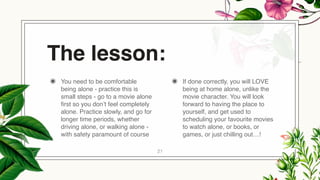 The lesson:
◉ You need to be comfortable
being alone - practice this is
small steps - go to a movie alone
first so you don’t feel completely
alone. Practice slowly, and go for
longer time periods, whether
driving alone, or walking alone -
with safety paramount of course
◉ If done correctly, you will LOVE
being at home alone, unlike the
movie character. You will look
forward to having the place to
yourself, and get used to
scheduling your favourite movies
to watch alone, or books, or
games, or just chilling out…!
21
 