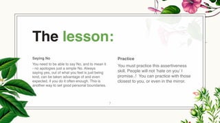 Saying No
You need to be able to say No, and to mean it
- no apologies just a simple No. Always
saying yes, out of what you feel is just being
kind, can be taken advantage of and even
expected, if you do it often enough. This is
another way to set good personal boundaries.
The lesson:
Practice
You must practice this assertiveness
skill. People will not ’hate on you’ I
promise..! You can practice with those
closest to you, or even in the mirror.
7
 