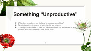 Something “Unproductive”
◉ WHY does everything you do have to produce something?
◉ Permission-giving thoughts to have fun, let go, explore.
◉ Look at your perception of time, do you see time as just a measure of what
you can produce? Isn’t this a little ‘slave’ like?
8
 