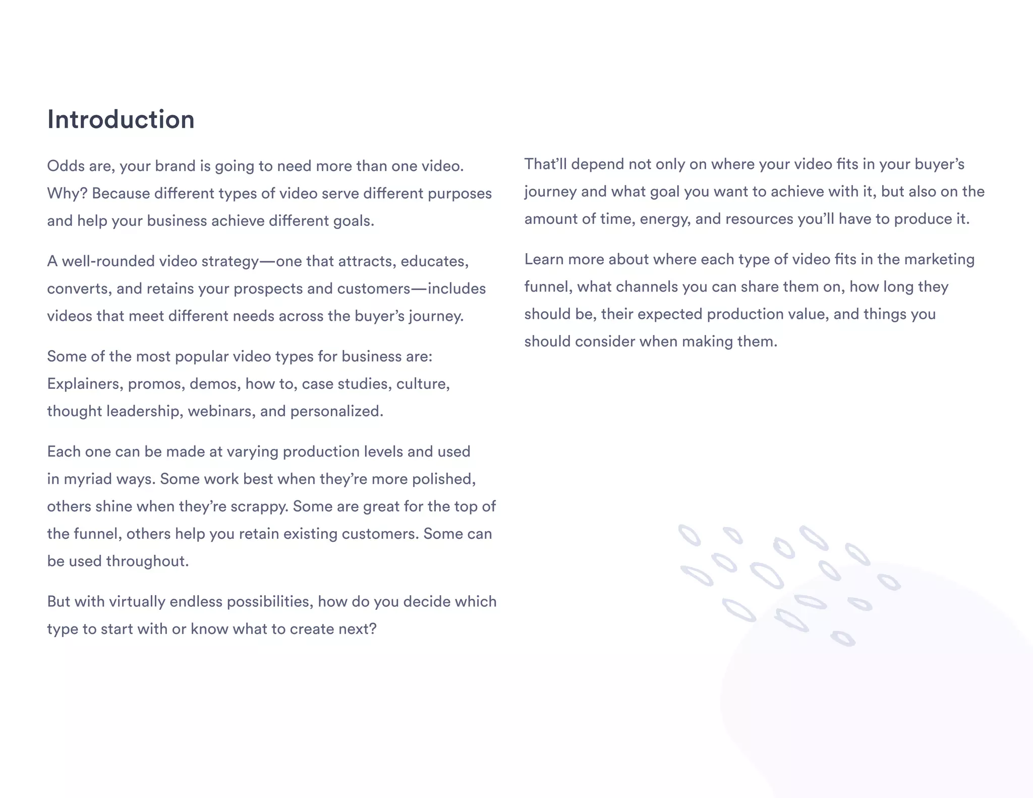 Introduction
Odds are, your brand is going to need more than one video.
Why? Because different types of video serve different purposes
and help your business achieve different goals.
A well-rounded video strategy—one that attracts, educates,
converts, and retains your prospects and customers—includes
videos that meet different needs across the buyer’s journey.
Some of the most popular video types for business are:
Explainers, promos, demos, how to, case studies, culture,
thought leadership, webinars, and personalized.
Each one can be made at varying production levels and used
in myriad ways. Some work best when they’re more polished,
others shine when they’re scrappy. Some are great for the top of
the funnel, others help you retain existing customers. Some can
be used throughout.
But with virtually endless possibilities, how do you decide which
type to start with or know what to create next?
That’ll depend not only on where your video fits in your buyer’s
journey and what goal you want to achieve with it, but also on the
amount of time, energy, and resources you’ll have to produce it.
Learn more about where each type of video fits in the marketing
funnel, what channels you can share them on, how long they
should be, their expected production value, and things you
should consider when making them.
 