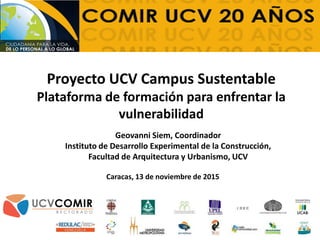 Proyecto UCV Campus Sustentable
Plataforma de formación para enfrentar la
vulnerabilidad
Geovanni Siem, Coordinador
Instituto de Desarrollo Experimental de la Construcción,
Facultad de Arquitectura y Urbanismo, UCV
Caracas, 13 de noviembre de 2015
 