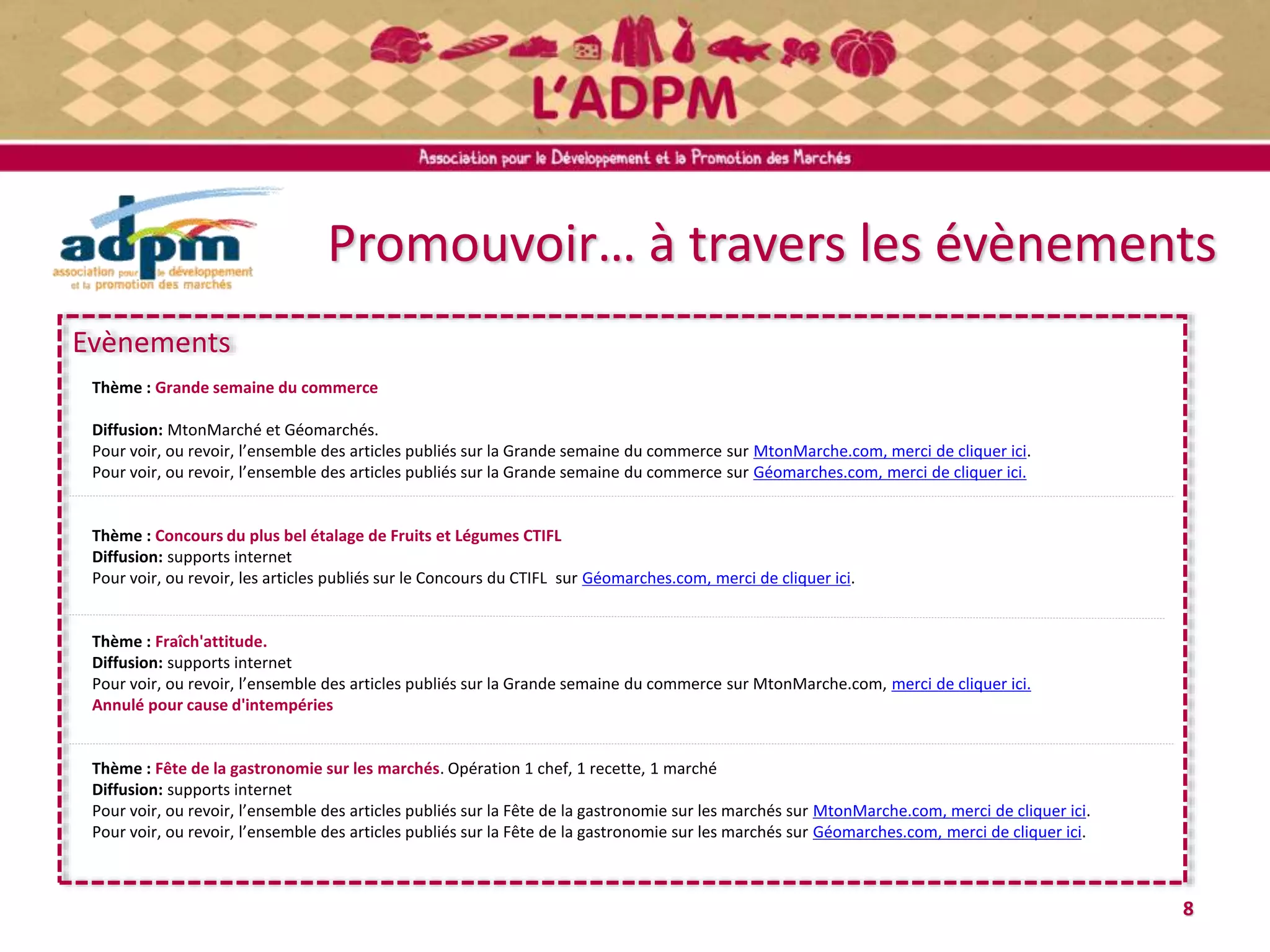 Promouvoir… à travers les évènements
8
Evènements
Thème : Grande semaine du commerce
Diffusion: MtonMarché et Géomarchés.
Pour voir, ou revoir, l’ensemble des articles publiés sur la Grande semaine du commerce sur MtonMarche.com, merci de cliquer ici.
Pour voir, ou revoir, l’ensemble des articles publiés sur la Grande semaine du commerce sur Géomarches.com, merci de cliquer ici.
Thème : Concours du plus bel étalage de Fruits et Légumes CTIFL
Diffusion: supports internet
Pour voir, ou revoir, les articles publiés sur le Concours du CTIFL sur Géomarches.com, merci de cliquer ici.
Thème : Fraîch'attitude.
Diffusion: supports internet
Pour voir, ou revoir, l’ensemble des articles publiés sur la Grande semaine du commerce sur MtonMarche.com, merci de cliquer ici.
Annulé pour cause d'intempéries
Thème : Fête de la gastronomie sur les marchés. Opération 1 chef, 1 recette, 1 marché
Diffusion: supports internet
Pour voir, ou revoir, l’ensemble des articles publiés sur la Fête de la gastronomie sur les marchés sur MtonMarche.com, merci de cliquer ici.
Pour voir, ou revoir, l’ensemble des articles publiés sur la Fête de la gastronomie sur les marchés sur Géomarches.com, merci de cliquer ici.
 