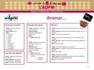 Ecole des marchés
Animer…
Thème : créer son activité sur
les marchés
Public informé : 130
Dates :
 15 janvier
 5 février
 14 mars
 9 avril
 14 mai
 20 juin
 3 septembre
 8 octobre
 12 novembre
 3 décembre
4
Groupe de travail
Thème : Déchets des marchés
sur le Grand Lyon
Public concerné :
adhérents collectivités du
Grand Lyon
Dates :
 10/09 : 8 présents
Thème : Construire une charte
éco-responsable sur les
marchés
Public concerné :
adhérents collectivités et
partenaires ADPM
Dates :
 30/09 : 8 présents
 Nouvelles dates de prévues
en 2014
 13/01/14
 24/02/14
Ateliers
Thème : Comment reconnaître les faux billets avec la Banque de
France
Public concerné : professionnels des marchés, placiers, élus : 20
présents
Dates : 31 janvier 2013 après-midi
Thème : Association de commerçants sur les marchés, mode
d'emploi
Public concerné : adhérents collectivités, partenaires ADPM : 11
présents
Date : 18 février 2013
Thème : Eco-responsabilité sur les marchés.
Public concerné : adhérents collectivités, partenaires ADPM : 17
présents
Date : 4 avril 2013
Thème : Marchés et ruralités.
Public concerné : adhérents collectivités, partenaires ADPM et
CCI Beaujolais : Annulé faute d'inscrits
Date : 10 octobre 2013
Journée des placiers
Thème : Hygiène et sécurité sur
les marchés
Public concerné : Les placiers
des collectivités : 14 présents
Dates : 31 janvier 2013 matin
 
