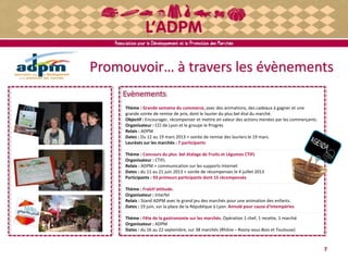 Promouvoir… à travers les évènements
7
Evènements
Thème : Grande semaine du commerce, avec des animations, des cadeaux à gagner et une
grande soirée de remise de prix, dont le laurier du plus bel étal du marché.
Objectif : Encourager, récompenser et mettre en valeur des actions menées par les commerçants.
Organisateur : CCI de Lyon et le groupe le Progrès
Relais : ADPM
Dates : Du 12 au 19 mars 2013 + soirée de remise des lauriers le 19 mars.
Lauréats sur les marchés : 7 participants
Thème : Concours du plus bel étalage de Fruits et Légumes CTIFL
Organisateur : CTIFL
Relais : ADPM + communication sur les supports Internet
Dates : du 11 au 21 juin 2013 + soirée de récompenses le 4 juillet 2013
Participants : 93 primeurs participants dont 15 récompensés
Thème : Fraîch'attitude.
Organisateur : Interfel
Relais : Stand ADPM avec le grand jeu des marchés pour une animation des enfants.
Dates : 19 juin, sur la place de la République à Lyon. Annulé pour cause d'intempéries
Thème : Fête de la gastronomie sur les marchés. Opération 1 chef, 1 recette, 1 marché
Organisateur : ADPM
Dates : du 16 au 22 septembre, sur 38 marchés (Rhône – Rosny-sous-Bois et Toulouse)
 