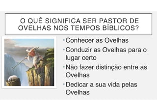 O QUÊ SIGNIFICA SER PASTOR DE
OVELHAS NOS TEMPOS BÍBLICOS?
•Conhecer as Ovelhas
•Conduzir as Ovelhas para o
lugar certo
•Não fazer distinção entre as
Ovelhas
•Dedicar a sua vida pelas
Ovelhas
 