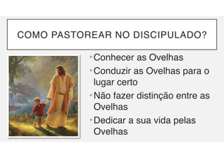COMO PASTOREAR NO DISCIPULADO?
•Conhecer as Ovelhas
•Conduzir as Ovelhas para o
lugar certo
•Não fazer distinção entre as
Ovelhas
•Dedicar a sua vida pelas
Ovelhas
 