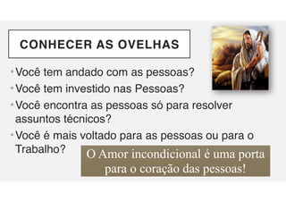 CONHECER AS OVELHAS
•Você tem andado com as pessoas?
•Você tem investido nas Pessoas?
•Você encontra as pessoas só para resolver
assuntos técnicos?
•Você é mais voltado para as pessoas ou para o
Trabalho? O Amor incondicional é uma porta
para o coração das pessoas!
 