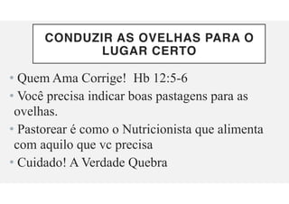 CONDUZIR AS OVELHAS PARA O
LUGAR CERTO
• Quem Ama Corrige! Hb 12:5-6
• Você precisa indicar boas pastagens para as
ovelhas.
• Pastorear é como o Nutricionista que alimenta
com aquilo que vc precisa
• Cuidado! A Verdade Quebra
 
