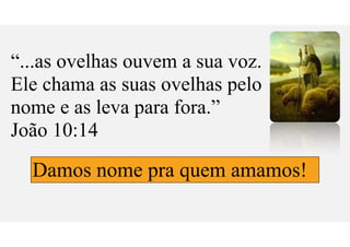 “...as ovelhas ouvem a sua voz.
Ele chama as suas ovelhas pelo
nome e as leva para fora.”
João 10:14
Damos nome pra quem amamos!
 