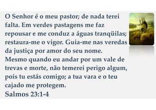 O Senhor
é
o meu pastor; de nada terei
falta. Em verdes pastagens me faz
repousar e me conduz a
á
guas tranq
ü
ilas;
restaura-me o vigor. Guia-me nas veredas
da justi
ç
a por amor do seu nome.
Mesmo quando eu andar por um vale de
trevas e morte, n
ã
o temerei perigo algum,
pois tu est
á
s comigo; a tua vara e o teu
cajado me protegem.
Salmos 23:1-4
 