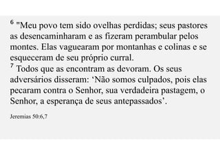 ⁶ "Meu povo tem sido ovelhas perdidas; seus pastores
as desencaminharam e as fizeram perambular pelos
montes. Elas vaguearam por montanhas e colinas e se
esqueceram de seu próprio curral.
⁷ Todos que as encontram as devoram. Os seus
adversários disseram: ‘Não somos culpados, pois elas
pecaram contra o Senhor, sua verdadeira pastagem, o
Senhor, a esperança de seus antepassados’.
Jeremias 50:6,7
 