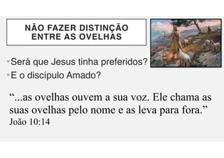 NÃO FAZER DISTINÇÃO
ENTRE AS OVELHAS
•Será que Jesus tinha preferidos?
•E o discípulo Amado?
“...as ovelhas ouvem a sua voz. Ele chama as
suas ovelhas pelo nome e as leva para fora.”
João 10:14
 
