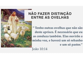 NÃO FAZER DISTINÇÃO
ENTRE AS OVELHAS
" Tenho outras ovelhas que n
ã
o s
ã
o
deste aprisco.
É
necess
á
rio que eu
as conduza tamb
é
m. Elas ouvir
ã
o a
minha voz, e haverá um só rebanho
e um só pastor.”
Jo
ã
o 10:14
 
