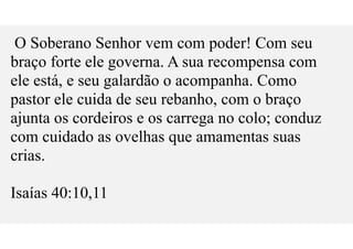 O Soberano Senhor vem com poder! Com seu
braço forte ele governa. A sua recompensa com
ele está, e seu galardão o acompanha. Como
pastor ele cuida de seu rebanho, com o braço
ajunta os cordeiros e os carrega no colo; conduz
com cuidado as ovelhas que amamentas suas
crias.
Isaías 40:10,11
 