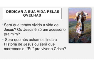 DEDICAR A SUA VIDA PELAS
OVELHAS
•Será que temos vivido a vida de
Jesus? Ou Jesus é só um acessório
pra mim?
• Será que nós achamos linda a
História de Jesus ou será que
morremos o “Eu” pra viver o Cristo?
 