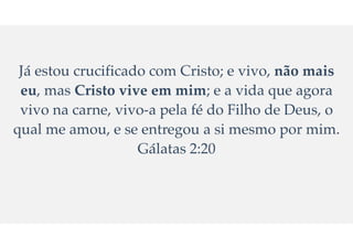 Já estou crucificado com Cristo; e vivo, não mais
eu, mas Cristo vive em mim; e a vida que agora
vivo na carne, vivo-a pela fé do Filho de Deus, o
qual me amou, e se entregou a si mesmo por mim.
Gálatas 2:20
 