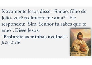 Novamente Jesus disse: "Sim
ã
o, filho de
Jo
ã
o, voc
ê
realmente me ama? " Ele
respondeu: "Sim, Senhor tu sabes que te
amo". Disse Jesus:
"Pastoreie as minhas ovelhas".
Jo
ã
o 21:16
 