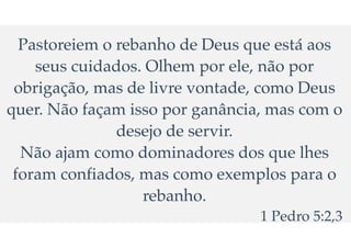 Pastoreiem o rebanho de Deus que est
á
aos
seus cuidados. Olhem por ele, n
ã
o por
obriga
ç
ã
o, mas de livre vontade, como Deus
quer. N
ã
o fa
ç
am isso por gan
â
ncia, mas com o
desejo de servir.
N
ã
o ajam como dominadores dos que lhes
foram confiados, mas como exemplos para o
rebanho.
1 Pedro 5:2,3
 