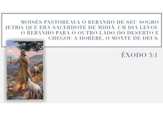 MOIS
É
S PASTOREAVA O REBANHO DE SEU SOGRO
JETRO, QUE ERA SACERDOTE DE MIDI
Ã
. UM DIA LEVOU
O REBANHO PARA O OUTRO LADO DO DESERTO E
CHEGOU A HOREBE, O MONTE DE DEUS.
Ê
XODO
3
:
1
 