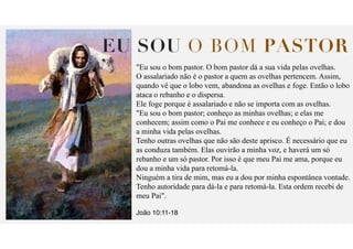 EU SOU O BOM PASTOR
"Eu sou o bom pastor. O bom pastor dá a sua vida pelas ovelhas.
O assalariado não é o pastor a quem as ovelhas pertencem. Assim,
quando vê que o lobo vem, abandona as ovelhas e foge. Então o lobo
ataca o rebanho e o dispersa.
Ele foge porque é assalariado e não se importa com as ovelhas.
"Eu sou o bom pastor; conheço as minhas ovelhas; e elas me
conhecem; assim como o Pai me conhece e eu conheço o Pai; e dou
a minha vida pelas ovelhas.
Tenho outras ovelhas que não são deste aprisco. É necessário que eu
as conduza também. Elas ouvirão a minha voz, e haverá um só
rebanho e um só pastor. Por isso é que meu Pai me ama, porque eu
dou a minha vida para retomá-la.
Ninguém a tira de mim, mas eu a dou por minha espontânea vontade.
Tenho autoridade para dá-la e para retomá-la. Esta ordem recebi de
meu Pai".
João 10:11-18
 