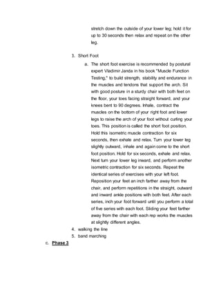 stretch down the outside of your lower leg; hold it for
up to 30 seconds then relax and repeat on the other
leg.
3. Short Foot
a. The short foot exercise is recommended by postural
expert Vladimir Janda in his book "Muscle Function
Testing," to build strength, stability and endurance in
the muscles and tendons that support the arch. Sit
with good posture in a sturdy chair with both feet on
the floor, your toes facing straight forward, and your
knees bent to 90 degrees. Inhale, contract the
muscles on the bottom of your right foot and lower
legs to raise the arch of your foot without curling your
toes. This position is called the short foot position.
Hold this isometric muscle contraction for six
seconds, then exhale and relax. Turn your lower leg
slightly outward, inhale and again come to the short
foot position. Hold for six seconds, exhale and relax.
Next turn your lower leg inward, and perform another
isometric contraction for six seconds. Repeat the
identical series of exercises with your left foot.
Reposition your feet an inch farther away from the
chair, and perform repetitions in the straight, outward
and inward ankle positions with both feet. After each
series, inch your foot forward until you perform a total
of five series with each foot. Sliding your feet farther
away from the chair with each rep works the muscles
at slightly different angles.
4. walking the line
5. band marching
c. Phase 3
 