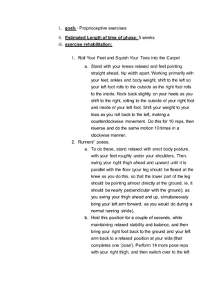 i. goals - Proprioceptive exercises
ii. Estimated Length of time of phase: 5 weeks
iii. exercise rehabilitation:
1. Roll Your Feet and Squish Your Toes into the Carpet
a. Stand with your knees relaxed and feet pointing
straight ahead, hip width apart. Working primarily with
your feet, ankles and body weight, shift to the left so
your left foot rolls to the outside as the right foot rolls
to the inside. Rock back slightly on your heels as you
shift to the right, rolling to the outside of your right foot
and inside of your left foot. Shift your weight to your
toes as you roll back to the left, making a
counterclockwise movement. Do this for 10 reps, then
reverse and do the same motion 10 times in a
clockwise manner.
2. Runners' poses.
a. To do these, stand relaxed with erect body posture,
with your feet roughly under your shoulders. Then,
swing your right thigh ahead and upward until it is
parallel with the floor (your leg should be flexed at the
knee as you do this, so that the lower part of the leg
should be pointing almost directly at the ground, ie, it
should be nearly perpendicular with the ground); as
you swing your thigh ahead and up, simultaneously
bring your left arm forward, as you would do during a
normal running stride).
b. Hold this position for a couple of seconds, while
maintaining relaxed stability and balance, and then
bring your right foot back to the ground and your left
arm back to a relaxed position at your side (that
completes one 'pose'). Perform 14 more pose reps
with your right thigh, and then switch over to the left
 