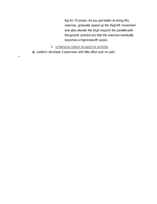 leg for 15 poses. As you get better at doing this
exercise, gradually speed up the thigh-lift movement
and also elevate the thigh beyond the parallel-with-
the-ground position (so that the exercise eventually
becomes a high-knee-lift pose).
3. criteria to return to sport or activity
d. preform all phase 3 exercises with little effort and no pain
•
 