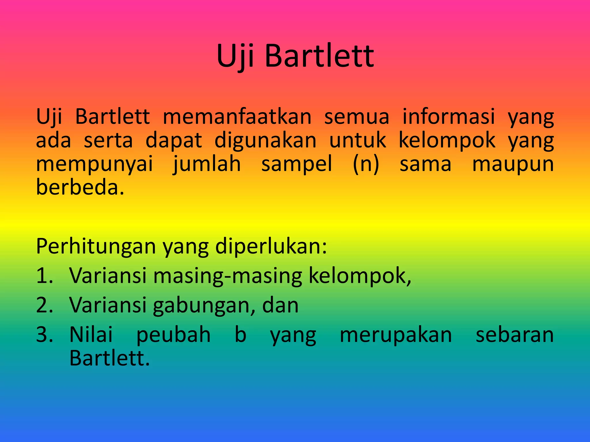 Uji Bartlett
Uji Bartlett memanfaatkan semua informasi yang
ada serta dapat digunakan untuk kelompok yang
mempunyai jumlah sampel (n) sama maupun
berbeda.
Perhitungan yang diperlukan:
1. Variansi masing-masing kelompok,
2. Variansi gabungan, dan
3. Nilai peubah b yang merupakan sebaran
Bartlett.