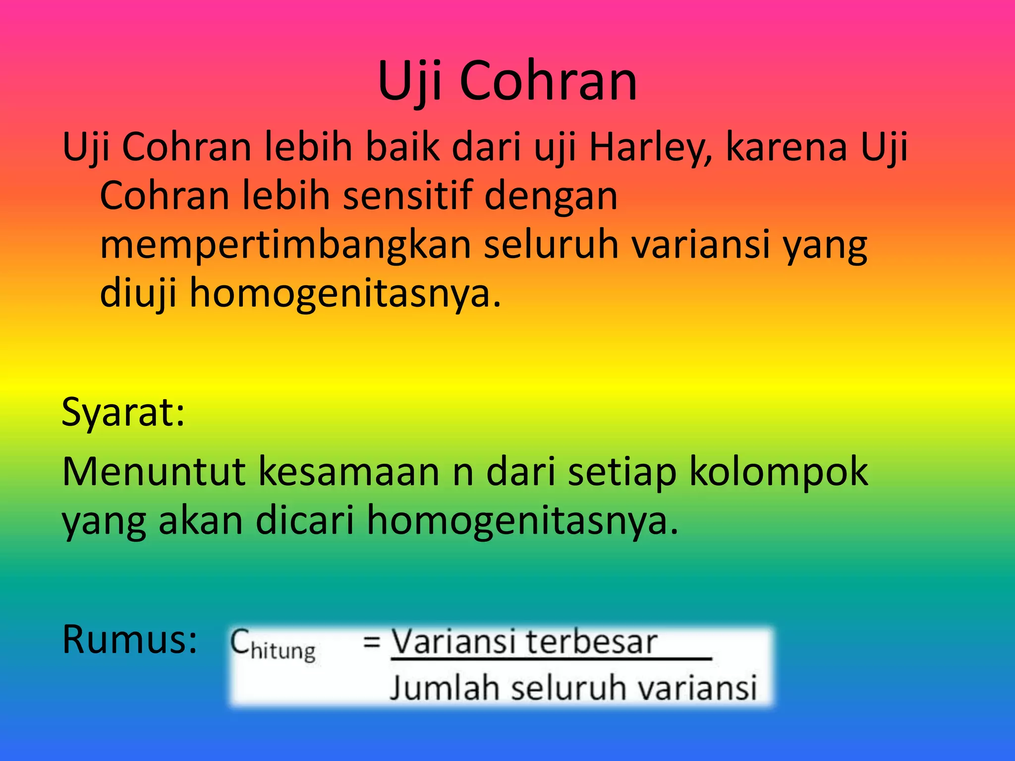 Uji Cohran
Uji Cohran lebih baik dari uji Harley, karena Uji
Cohran lebih sensitif dengan
mempertimbangkan seluruh variansi yang
diuji homogenitasnya.
Syarat:
Menuntut kesamaan n dari setiap kolompok
yang akan dicari homogenitasnya.
Rumus: