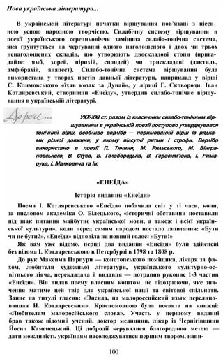 тонічний вірш, особливо верлібр — неримований вірш із рядка­
ми різної довжини, у якому відсутні ритми і строфи. Верлібр
використано в поезії П. Тичини, М. Рильського, М. Вінгра-
новського, В. Стуса, В. Голобородька, В. Герасим’юка, І. Рима-
рука, І. Малковича та ін.
«ЕНЕЇДА»
Історія видання «Енеїди»
Поема І. Котляревського «Енеїда» побачила світ у ті часи, коли,
за висловом академіка О. Білецького, «історичні обставини поставили
під знак питання майбутнє української мови, а також і всієї україн­
ської культури», коли перед самим народом постало запитання: «Бути
чи не бути?», «Енеїда» відповіла на повний голос: «Бути!»
Як вам уже відомо, перші два видання «Енеїди» були здійснені
без відома І. Котляревського в Петербурзі в 1798 та 1808 р.
До рук Максима Парпури — конотопського поміщика, лікаря за фа­
хом, любителя художньої літератури, українського культурно-ос­
вітнього діяча, перекладача й видавця — потрапив рукопис 1-3 частин
«Енеїди». Він видав поему власним коштом, не підозрюючи, яке зна­
чення матиме цей твір для української нації та світової спільноти.
Запис на титулі гласив: «Энеида, на малороссийский язык перелицо­
ванная И. Котляревским». Красномовною була посвята на книжці:
«Любителям малоросійського слова». Участь у першому виданні
брав також відомий учений, доктор медицини, лікар із Чернігівщини
Йосип Каменецький. Ці добродії керувалися благородною метою —
дати можливість українцям насолоджуватися першим твором, напи-
100
В українській літературі початки віршування пов’язані з пісен­
ною усною народною творчістю. Силабічну систему віршування в
поезії українського середньовіччя замінила силабо-тонічна система,
яка ґрунтується на чергуванні одного наголошеного і двох чи трьох
ненаголошених складів, що утворюють двоскладові стопи (прига­
дайте: ямб, хорей, пірихій, спондей) чи трискладові (дактиль,
амфібрахій, анапест). Силабо-тонічна система віршування була
використана у творах поетів давньої літератури, наприклад у вірші
С. Климовського «їхав козак за Дунай», у ліриці Г. Сковороди. Іван
Котляревський, створивши «Енеїду», утвердив силабо-тонічне віршу­
вання в українській літературі.
Нова українська література...
УХХ-ХХІ ст. разом із класичним силабо-тонічним вір­
шуванням в українській поезії поступово утверджувався
 