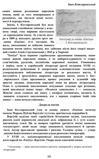 Іван Котляревський
саним живою розмовною народною
мовою, який до того поширювався в
рукописах, що містили певні неточ­
ності й перекручення.
Звісно, І. Котляревський був неза-
довоолений стихійними змінами у влас­
ному творі, тому вирішив підготувати
до перевидання поему. За участю авто­
ра в 1809 р. виходить друком третє ви­
дання «Енеїди» (1-4 частини). На
жаль, письменник не побачив повного
видання поеми (шість частин), яке здійснив після його смерті видат­
ний славіст Ізмаїл Срезневський у 1842 р. в Харкові.
"Енеїда" була першою українською друкованою книжкою, напи-
саною живою народною мовою, а не набором-суржиком із старо-
слов'янізмів, русизмів, полонізмів, церковної лексики. З’явившись
у період, коли в українській літературі другої половини XVIII ст.
розпочалося руйнування й заперечення класицистичних тенденцій,
утверджувалися наближення літератури до реального життя, її
доступність і зрозумілість широким народним масам, поема І. Кот-
ляревського гідно продовжила процес уведення в художній твір
простої людини, піднесення народної мови на рівень літературної,
Один із сучасників письменника зачудовано згадував про резонанс,
який викликала поява твору: «Педанти здивувались і — замовкли.
Жовчні люди схопили цю книгу з наміром потішитись, вилаяти її,
знищити зухвалого письменника, але з перших сторінок їхній гнів
минув — вони почали сміятися».
Джерела поеми
Іван Котляревський узяв за основу сюжету «Енеїди» античну
епопею Марона Публія Вергілія і суттєво, оригінально переробив її.
Вергілій наділяв своїх героїв-богів безмежною силою, ідеальними
рисами вдачі вершителів людської долі, зображував їх у суто класн­
цистичному стилі. Ця за жанром героїчна урочиста поема написана
гекзаметром1, який надає твору поважності, піднесеності й урочис-
тості. Автор прославляє троянців і римлян. Головна думка — утвер-
дження божественного походження влади римських імператорів.
У XVIII ст. західноєвропейські письменники почали створю­
вати пародії на «Енеїду» Вергілія. Твори мали однотипні назви:
1 Гекзаметр — вірш шестистопного дактиля, поширений у творах античної
літератури.
101
 