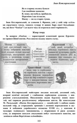 Іван Котляревський
Як в старину колись бувало
І як покійник написав;
Я, може, що-небудь прибавлю,
Переміню і що оставлю,
Писну — як од старих чував.
Іван Котляревський, за словами І. Франка, уніс у свій твір «стіль-
ки сердечного тепла, тонкого гумору й живих барв своєї батьківщи­
ни, що його “Енеїда” і до цього часу не втратила своєї чарівності».
Жанр твору
За жанром «Енеїда» — характерний класичний зразок бурлеск­
но-травестійної поеми. Розглянемо подану нижче схему.
Іван Котляревський майстерно поєднав веселий, дотепний сміх,
яскраві комічні ситуації з глибокими серйозними думками, з ши­
рокими узагальненнями. Письменник надав бурлеску нових якос­
тей, які сприяли реалістичному зображенню життя. Це констатував
М. Рильський: «Поема Котляревського — самобутній і глибоко націо-
нальний твір, де стародавніх троянців і латинян переодягнено в жу­
пани й кобеняки українського козацтва XVIII ст., у каптани й
мундири тодішнього чиновництва, у підрясники й ряси духовен-
ства, де широким пензлем змальовано побут тогочасного панства, що
замінило собою Вергілієвих олімпійців».
103
 