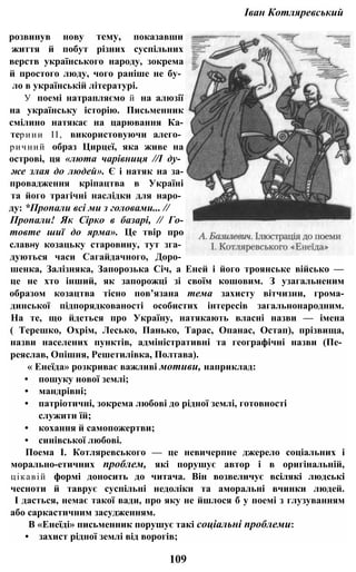 Іван Котляревський
розвинув нову тему, показавши
життя й побут різних суспільних
верств українського народу, зокрема
й простого люду, чого раніше не бу­
ло в українській літературі.
У поемі натрапляємо й на алюзії
на українську історію. Письменник
смілино натякає на царювання Ка-
териии II, використовуючи алего­
ричний образ Цирцеї, яка живе на
острові, ця «люта чарівниця //І ду­
же злая до людей». Є і натяк на за-
провадження кріпацтва в Україні
та його трагічні наслідки для наро­
ду: *Пропали всі ми з головами... //
Пропали! Як Сірко в базарі, // Го-
товте шиї до ярма». Це твір про
славну козацьку старовину, тут зга­
дуються часи Сагайдачного, Доро­
шенка, Залізняка, Запорозька Січ, а Еней і його троянське військо —
це не хто інший, як запорожці зі своїм кошовим. З узагальненим
образом козацтва тісно пов’язана тема захисту вітчизни, грома-
динської підпорядкованості особистих інтересів загальнонародним.
На те, що йдеться про Україну, натякають власні назви — імена
( Терешко, Охрім, Лесько, Панько, Тарас, Опанас, Остап), прізвища,
назви населених пунктів, адміністративні та географічні назви (Пе­
реяслав, Опішня, Решетилівка, Полтава).
« Енеїда» розкриває важливі мотиви, наприклад:
• пошуку нової землі;
• мандрівні;
• патріотичні, зокрема любові до рідної землі, готовності
служити їй;
• кохання й самопожертви;
• синівської любові.
Поема І. Котляревського — це невичерпне джерело соціальних і
морально-етичних проблем, які порушує автор і в оригінальній,
цікавій формі доносить до читача. Він возвеличує всілякі людські
чесноти й таврує суспільні недоліки та аморальні вчинки людей.
І дасться, немає такої вади, про яку не йшлося б у поемі з глузуванням
або саркастичним засудженням.
В «Енеїді» письменник порушує такі соціальні проблеми:
• захист рідної землі від ворогів;
109
 