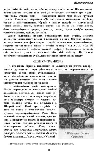 Народна драма
рядок: «Ой дід ладо, сіяли, сіяли», повертається назад. Під час вико­
нання другого куплету ті ж самі дії виконують учасники гри з дру­
гого ряду. Основа пісні — почерговий діалог між двома групами
гравців. Риторичне звертання «Ой дід ладо...» спрямоване до Лади,
одного з найпоетичніших образів у наших предків — язичницької
богині любові, краси, гармонії життя. На думку М. Костомарова,
Лада символізувала природу, життєву основу, була матір’ю сонця,
богинею кохання, весілля, достатку.
Діалог відповідає мовним особливостям його будови, зокрема
наявністю запитальних речень і відповідей на них. Яскраво вираже­
на характерна для фольклорних творів синтаксична одноманітність,
зокрема використання різних повторів: анафори («А ми...», «Ой дід
ладо...»), тавтології («сіяли, сіяли»), рефрену (повторення останніх
слів першого рядка зі словами: «Ой дід ладо...»). Це сприяє
ритмічному виконанню рухів, легшому запам’ятовуванню тексту.
СЦЕНКА-ГРА «КОЗА»
Із прадавніх обрядів, пов’язаних із календарним роком, виокре­
милися драматичні твори різдвяного циклу, які перетворилися на
самостійні сцени. Вони супроводжува­
лися відповідними поетичними текста­
ми, рухами, танцями, дійствами з метою
заворожування сил природи та духів.
Із найдавніших часів святкування
Різдва переходило в послідовні магічні
драматичні вистави. До наших днів ді­
йшла драматична сценка-гра жартівли­
вого характеру «Коза»1 — частина об­
ряду «водіння кози», що відбувався в
Щедрий вечір. Нині гурт парубків хо­
дить по хатах із символічною восьми­
кутною зорею-провісницею. Роль Кози
зазвичай виконує малий хлопець, одягне­
ний у вивернутий кожух із прилаштова­
ними рогами. Вистава розпочинається зі
слів-звернень: «Ого-го, Коза, ого-го,
сіра!»: або: «Кізонько-лебедонько, стань
на порозі на одній нозі — ввійдеш до хати,
будемо скакати... Гоцки, гоцки!» У драмі
1 В українців — коза, козел є символом достатку, родючості.
11
 