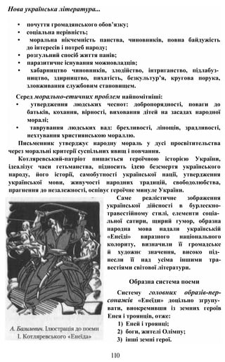• почуття громадянського обов’язку;
• соціальна нерівність;
• моральна нікчемність панства, чиновників, повна байдужість
до інтересів і потреб народу;
• розгульний спосіб життя панів;
• паразитичне існування можновладців;
• хабарництво чиновників, злодійство, інтриганство, підлабуз­
ництво, здирництво, пихатість, безкультур’я, кругова порука,
зловживання службовим становищем.
Серед морально-етичних проблем найпомітніші:
• утвердження людських чеснот: добропорядності, поваги до
батьків, кохання, вірності, виховання дітей на засадах народної
моралі;
• таврування людських вад: брехливості, лінощів, зрадливості,
нехтування християнською мораллю.
Письменник утверджує народну мораль у дусі просвітительства
через моральні критерії суспільних явищ і повчання.
Котляревський-патріот пишається героїчною історією України,
ідеалізує часи гетьманства, підносить ідею безсмертя українського
народу, його історії, самобутності української нації, утвердження
української мови, живучості народних традицій, свободолюбства,
прагнення до незалежності, оспівує героїчне минуле України.
Саме реалістичне зображення
української дійсності в бурлескно-
травестійному стилі, елементи соціа­
льної сатири, щирий гумор, образна
народна мова надали українській
«Енеїді» виразного національного
колориту, визначили її громадське
й художнє значення, високо під­
несли її над усіма іншими тра-
вестіями світової літератури.
Образна система поеми
Систему головних образів-пер-
сонажів «Енеїди» доцільно згрупу­
вати, виокремивши із земних героїв
Енея і троянців, отже:
1) Еней і троянці;
2) боги, жителі Олімпу;
3) інші земні герої.
Нова українська література...
110
 