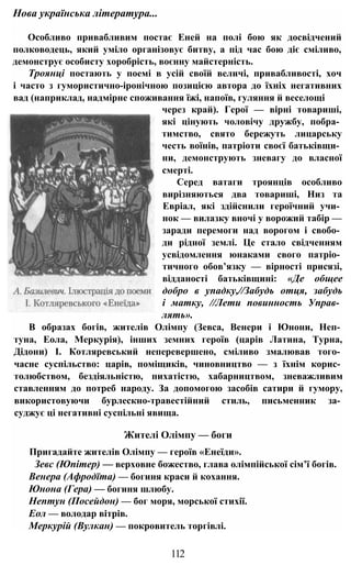 Особливо привабливим постає Еней на полі бою як досвідчений
полководець, який уміло організовує битву, а під час бою діє сміливо,
демонструє особисту хоробрість, воєнну майстерність.
Троянці постають у поемі в усій своїй величі, привабливості, хоч
і часто з гумористично-іронічною позицією автора до їхніх негативних
вад (наприклад, надмірне споживання їжі, напоїв, гуляння й веселощі
через край). Герої — вірні товариші,
які цінують чоловічу дружбу, побра­
тимство, свято бережуть лицарську
честь воїнів, патріоти своєї батьківщи­
ни, демонструють зневагу до власної
смерті.
Серед ватаги троянців особливо
вирізняються два товариші, Низ та
Евріал, які здійснили героїчний учи­
нок — вилазку вночі у ворожий табір —
заради перемоги над ворогом і свобо­
ди рідної землі. Це стало свідченням
усвідомлення юнаками свого патріо­
тичного обов’язку — вірності присязі,
відданості батьківщині: «Де общее
добро в упадку,//Забудь отця, забудь
і матку, //Лети повинность Управ­
лять».
В образах богів, жителів Олімпу (Зевса, Венери і Юнони, Неп­
туна, Еола, Меркурія), інших земних героїв (царів Латина, Турна,
Дідони) І. Котляревський неперевершено, сміливо змалював того­
часне суспільство: царів, поміщиків, чиновництво — з їхнім корис­
толюбством, бездіяльністю, пихатістю, хабарництвом, зневажливим
ставленням до потреб народу. За допомогою засобів сатири й гумору,
використовуючи бурлескно-травестійний стиль, письменник за­
суджує ці негативні суспільні явища.
Жителі Олімпу — боги
Пригадайте жителів Олімпу — героїв «Енеїди».
Зевс (Юпітер) — верховне божество, глава олімпійської сім’ї богів.
Венера (Афродїта) — богиня краси й кохання.
Юнона (Гера) — богиня шлюбу.
Нептун (Посейдон) — бог моря, морської стихії.
Еол — володар вітрів.
Меркурій (Вулкан) — покровитель торгівлі.
Нова українська література...
112
 